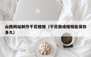 阳泉山西网站制作干花相框（干花做成相框能保存多久）